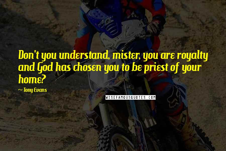 Tony Evans Quotes: Don't you understand, mister, you are royalty and God has chosen you to be priest of your home?