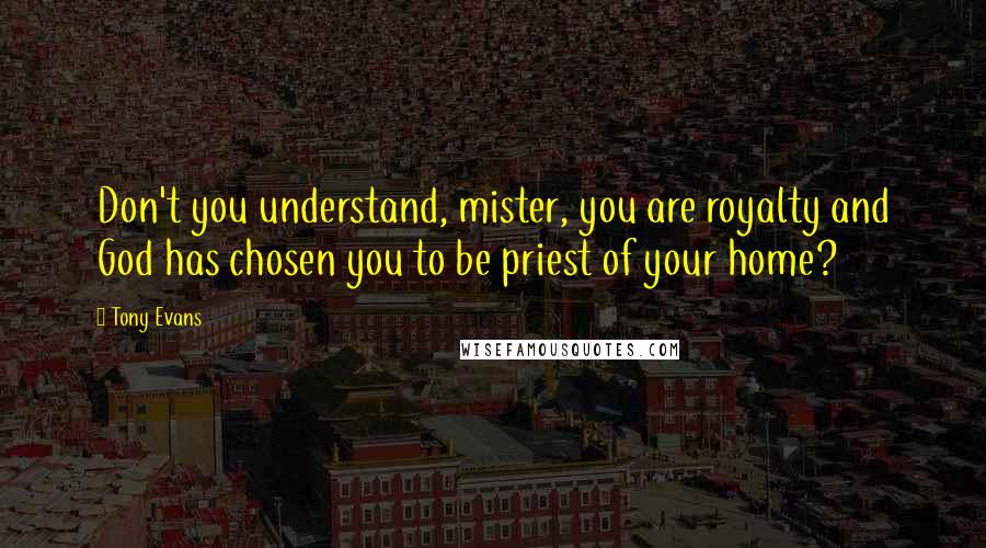 Tony Evans Quotes: Don't you understand, mister, you are royalty and God has chosen you to be priest of your home?