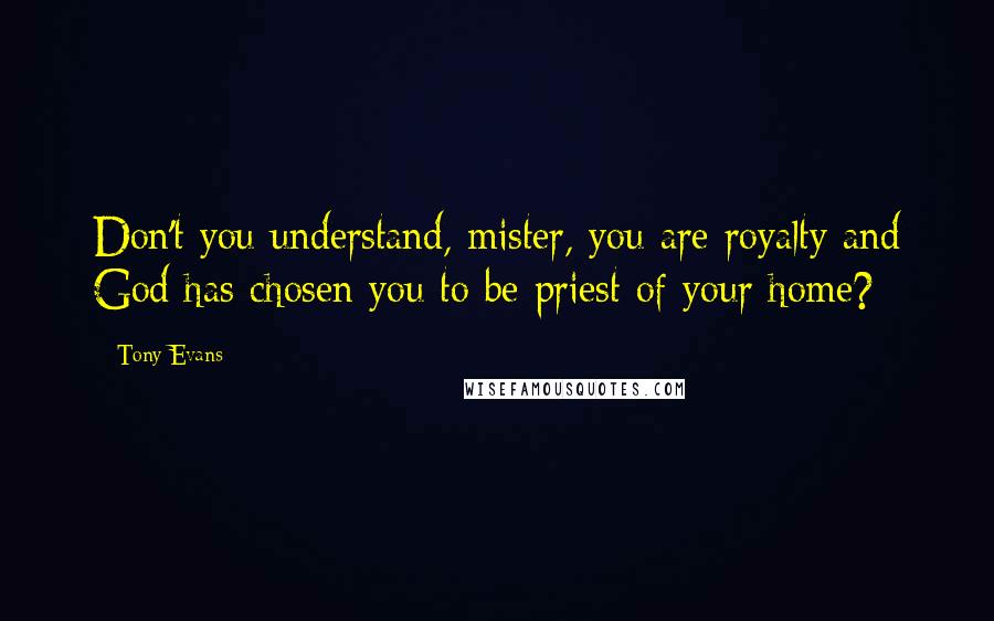Tony Evans Quotes: Don't you understand, mister, you are royalty and God has chosen you to be priest of your home?