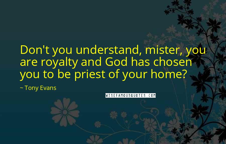 Tony Evans Quotes: Don't you understand, mister, you are royalty and God has chosen you to be priest of your home?