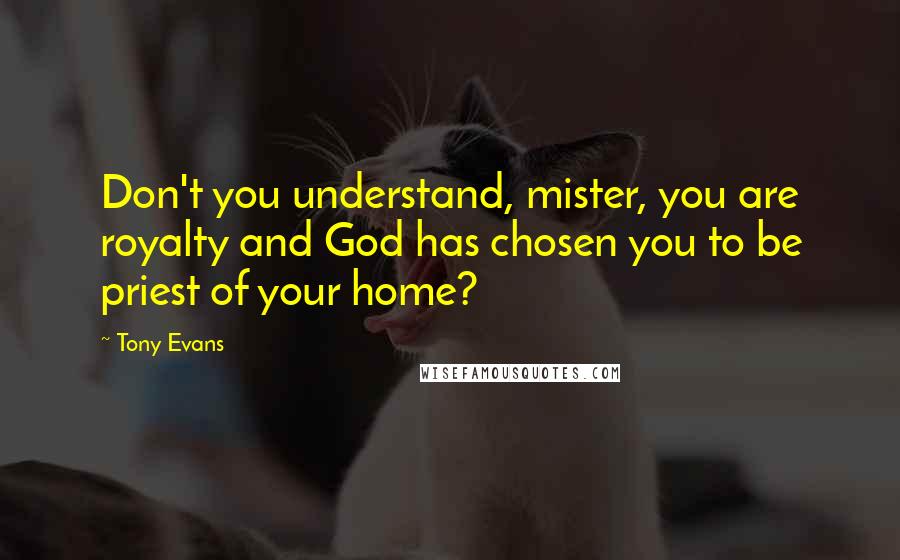 Tony Evans Quotes: Don't you understand, mister, you are royalty and God has chosen you to be priest of your home?