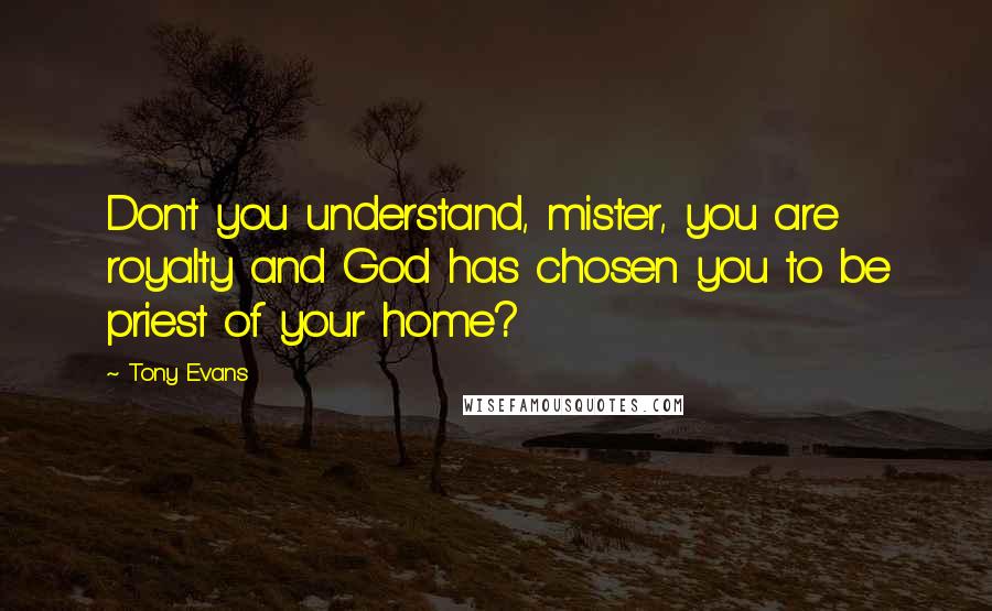 Tony Evans Quotes: Don't you understand, mister, you are royalty and God has chosen you to be priest of your home?