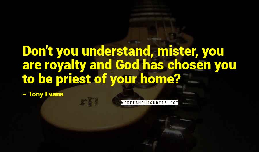Tony Evans Quotes: Don't you understand, mister, you are royalty and God has chosen you to be priest of your home?