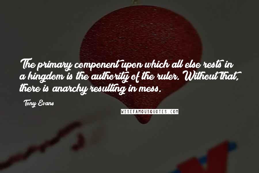 Tony Evans Quotes: The primary component upon which all else rests in a kingdom is the authority of the ruler. Without that, there is anarchy resulting in mess.