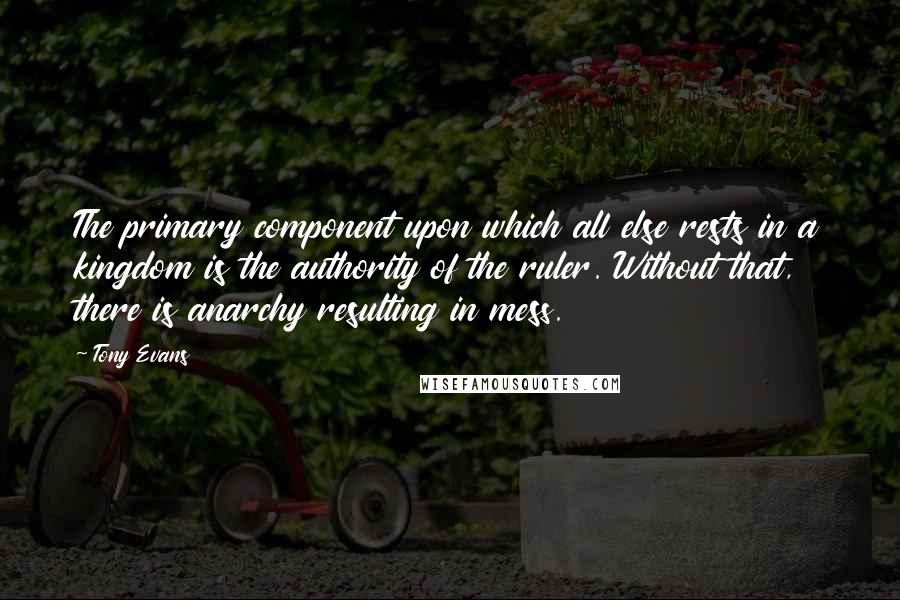 Tony Evans Quotes: The primary component upon which all else rests in a kingdom is the authority of the ruler. Without that, there is anarchy resulting in mess.