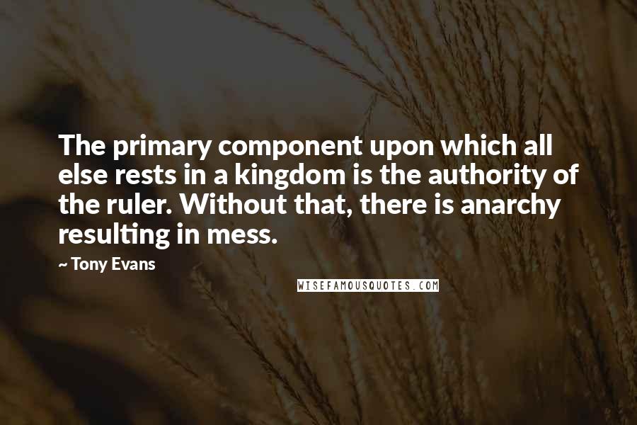 Tony Evans Quotes: The primary component upon which all else rests in a kingdom is the authority of the ruler. Without that, there is anarchy resulting in mess.