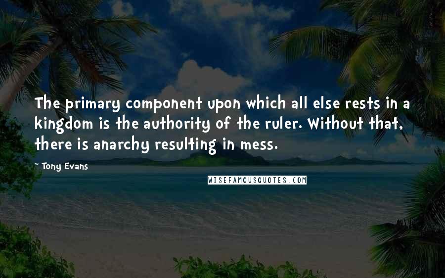 Tony Evans Quotes: The primary component upon which all else rests in a kingdom is the authority of the ruler. Without that, there is anarchy resulting in mess.