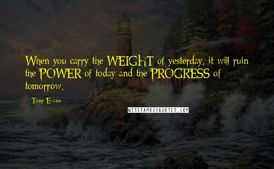 Tony Evans Quotes: When you carry the WEIGHT of yesterday, it will ruin the POWER of today and the PROGRESS of tomorrow.