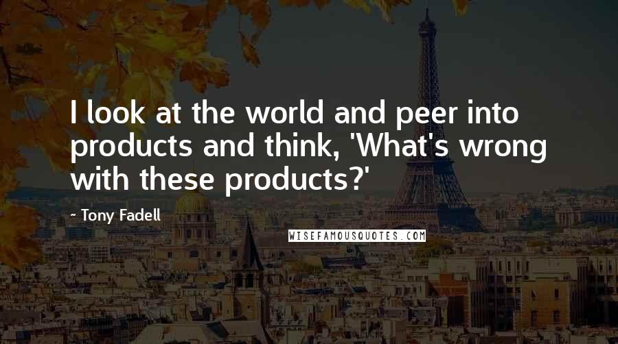 Tony Fadell Quotes: I look at the world and peer into products and think, 'What's wrong with these products?'