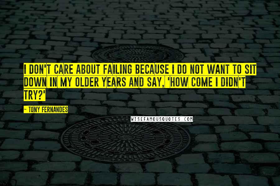 Tony Fernandes Quotes: I don't care about failing because I do not want to sit down in my older years and say, 'How come I didn't try?'