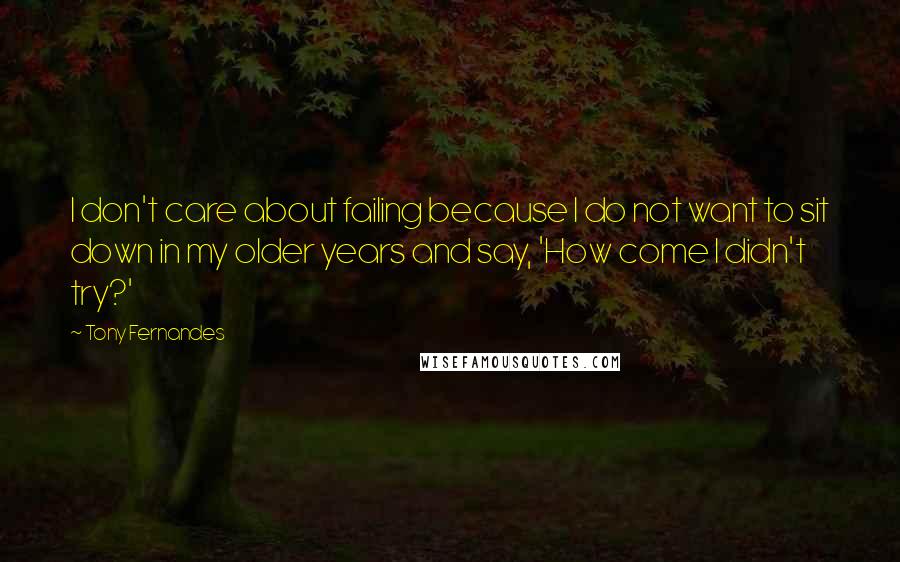 Tony Fernandes Quotes: I don't care about failing because I do not want to sit down in my older years and say, 'How come I didn't try?'