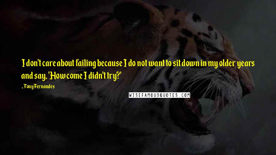 Tony Fernandes Quotes: I don't care about failing because I do not want to sit down in my older years and say, 'How come I didn't try?'