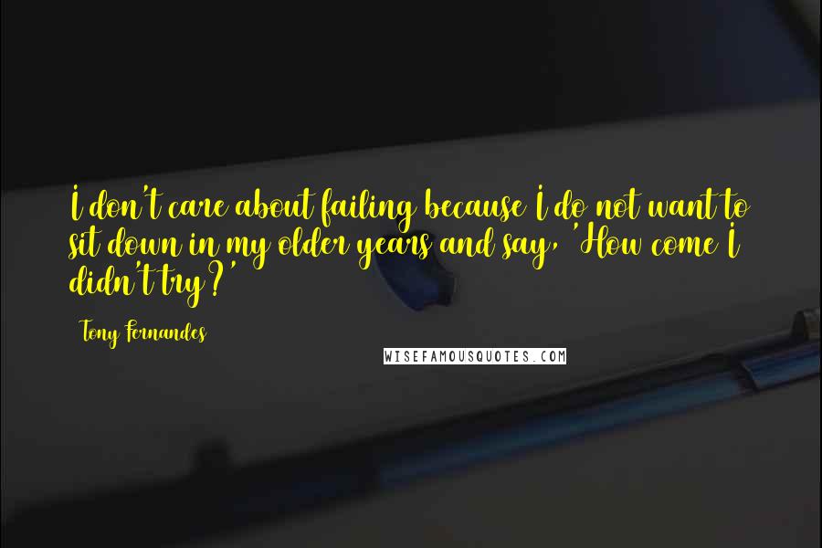 Tony Fernandes Quotes: I don't care about failing because I do not want to sit down in my older years and say, 'How come I didn't try?'