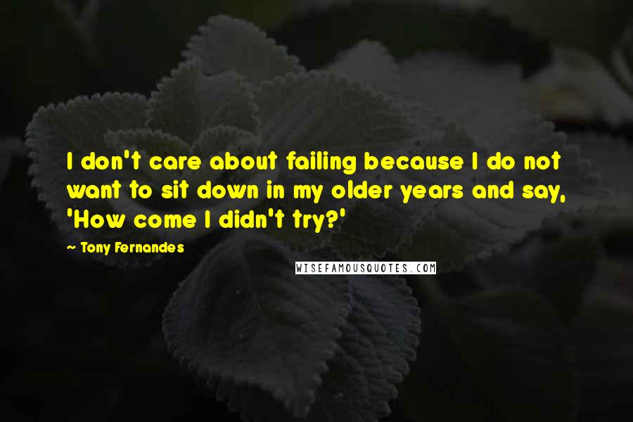 Tony Fernandes Quotes: I don't care about failing because I do not want to sit down in my older years and say, 'How come I didn't try?'