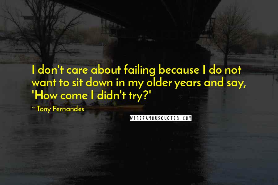 Tony Fernandes Quotes: I don't care about failing because I do not want to sit down in my older years and say, 'How come I didn't try?'