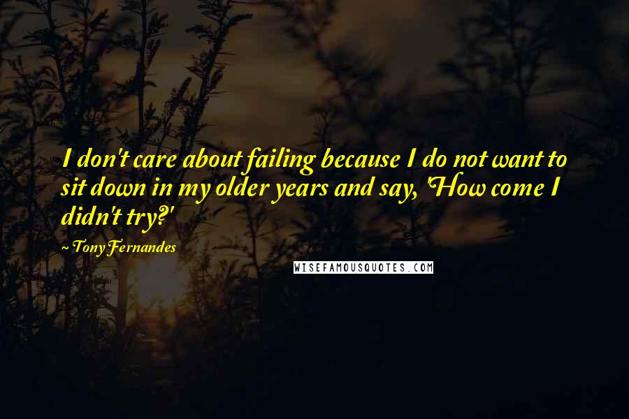 Tony Fernandes Quotes: I don't care about failing because I do not want to sit down in my older years and say, 'How come I didn't try?'