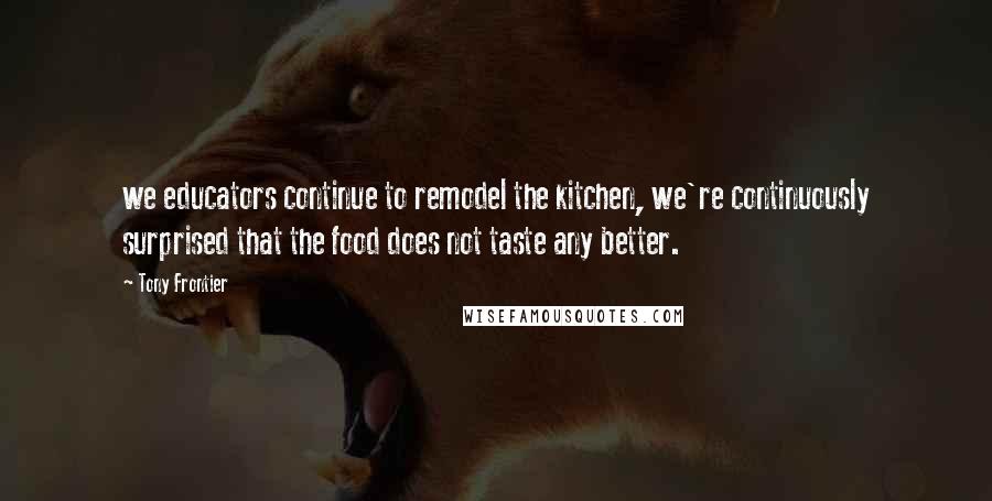 Tony Frontier Quotes: we educators continue to remodel the kitchen, we're continuously surprised that the food does not taste any better.