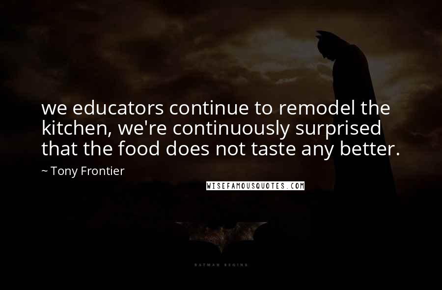 Tony Frontier Quotes: we educators continue to remodel the kitchen, we're continuously surprised that the food does not taste any better.