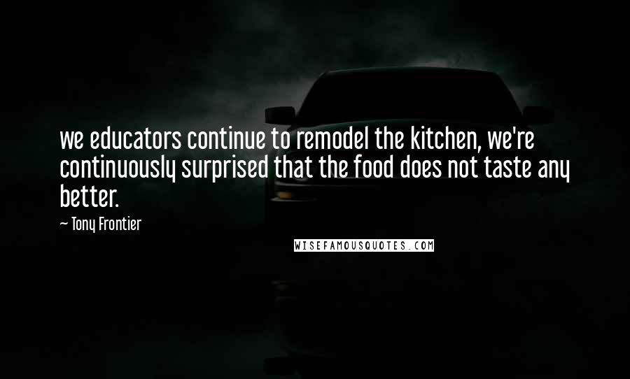 Tony Frontier Quotes: we educators continue to remodel the kitchen, we're continuously surprised that the food does not taste any better.