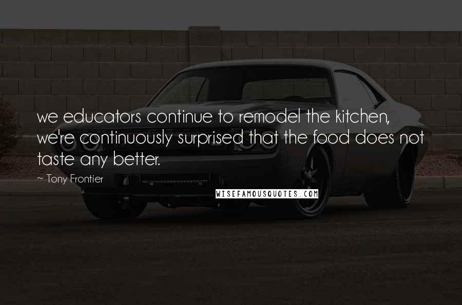 Tony Frontier Quotes: we educators continue to remodel the kitchen, we're continuously surprised that the food does not taste any better.