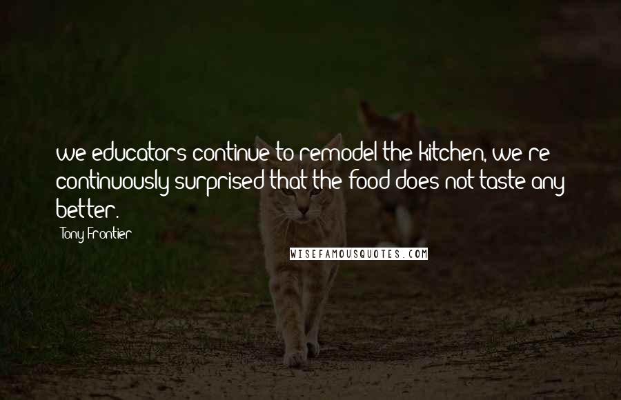 Tony Frontier Quotes: we educators continue to remodel the kitchen, we're continuously surprised that the food does not taste any better.