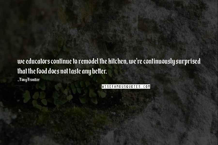 Tony Frontier Quotes: we educators continue to remodel the kitchen, we're continuously surprised that the food does not taste any better.