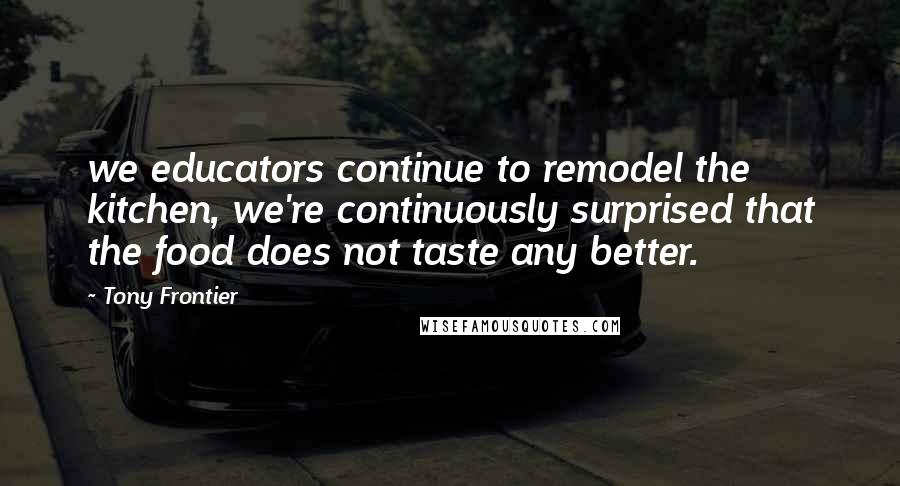 Tony Frontier Quotes: we educators continue to remodel the kitchen, we're continuously surprised that the food does not taste any better.