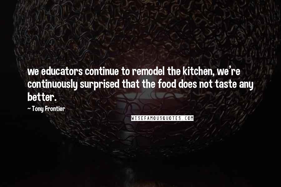 Tony Frontier Quotes: we educators continue to remodel the kitchen, we're continuously surprised that the food does not taste any better.