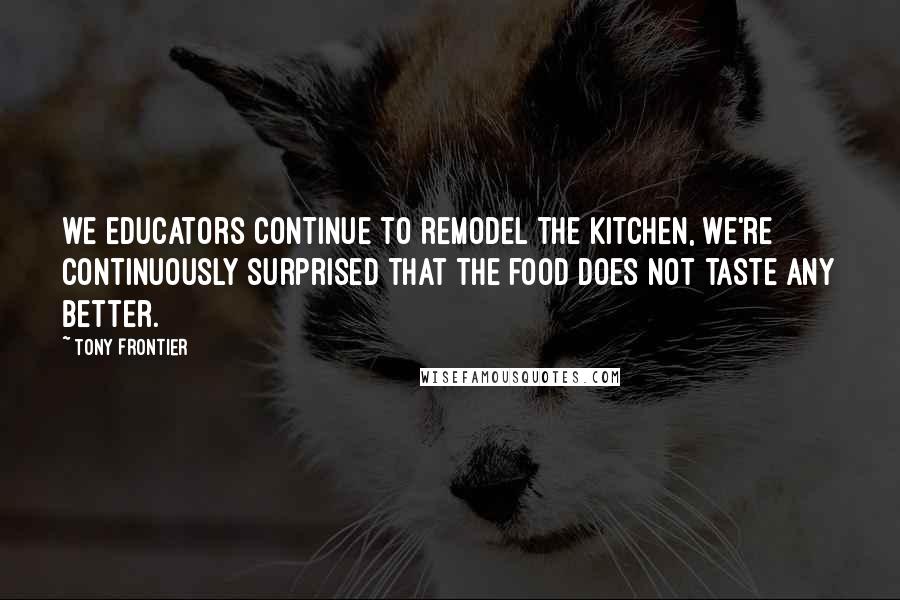 Tony Frontier Quotes: we educators continue to remodel the kitchen, we're continuously surprised that the food does not taste any better.