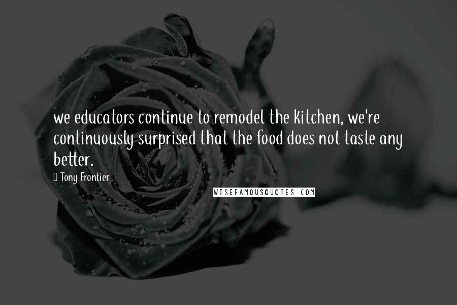 Tony Frontier Quotes: we educators continue to remodel the kitchen, we're continuously surprised that the food does not taste any better.