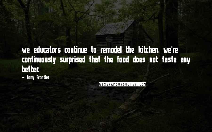 Tony Frontier Quotes: we educators continue to remodel the kitchen, we're continuously surprised that the food does not taste any better.