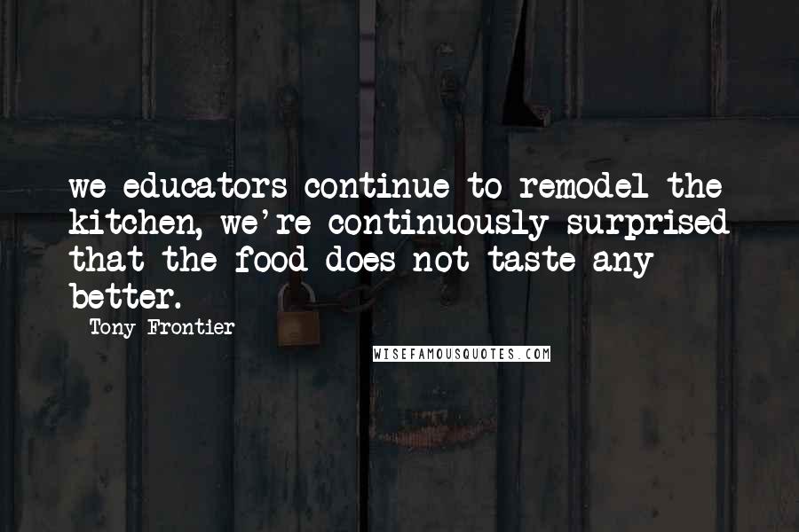 Tony Frontier Quotes: we educators continue to remodel the kitchen, we're continuously surprised that the food does not taste any better.