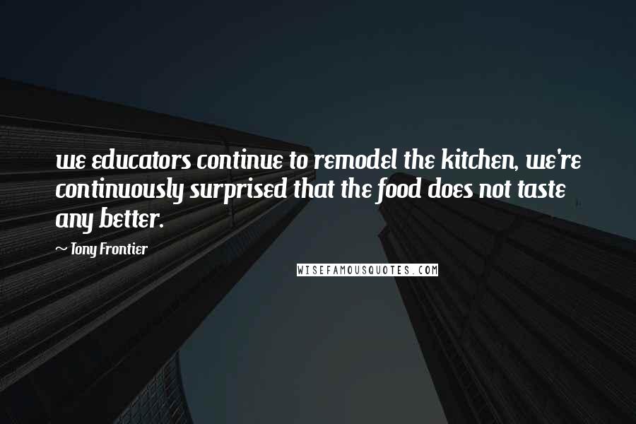 Tony Frontier Quotes: we educators continue to remodel the kitchen, we're continuously surprised that the food does not taste any better.