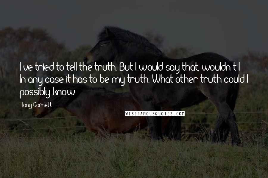 Tony Garnett Quotes: I've tried to tell the truth. But I would say that, wouldn't I? In any case it has to be my truth. What other truth could I possibly know?