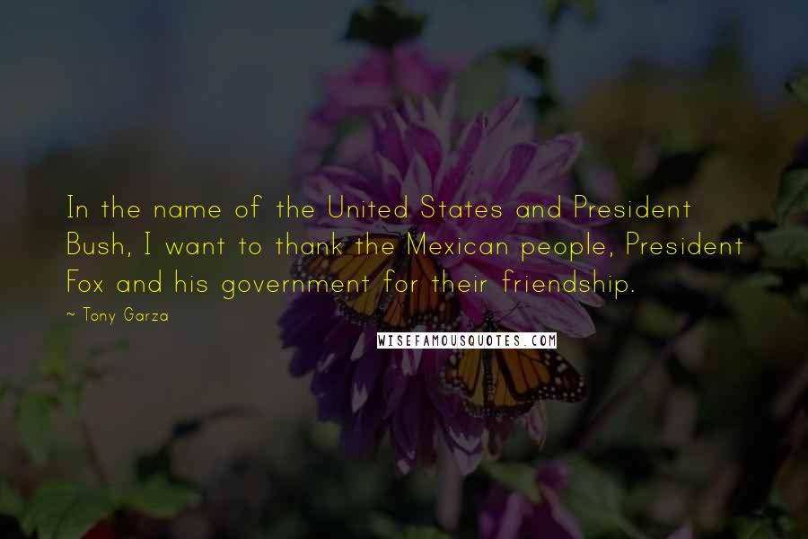 Tony Garza Quotes: In the name of the United States and President Bush, I want to thank the Mexican people, President Fox and his government for their friendship.