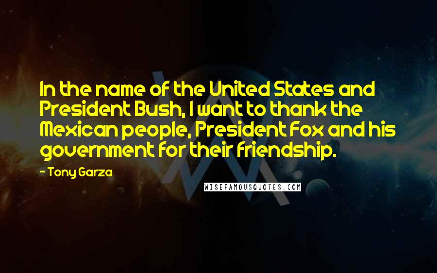 Tony Garza Quotes: In the name of the United States and President Bush, I want to thank the Mexican people, President Fox and his government for their friendship.