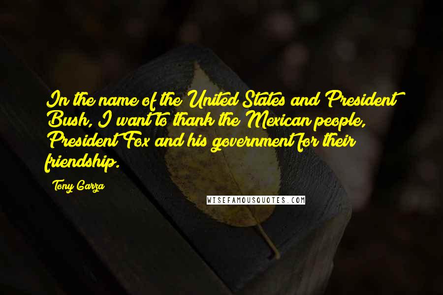 Tony Garza Quotes: In the name of the United States and President Bush, I want to thank the Mexican people, President Fox and his government for their friendship.