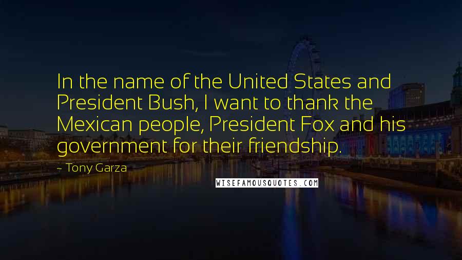 Tony Garza Quotes: In the name of the United States and President Bush, I want to thank the Mexican people, President Fox and his government for their friendship.