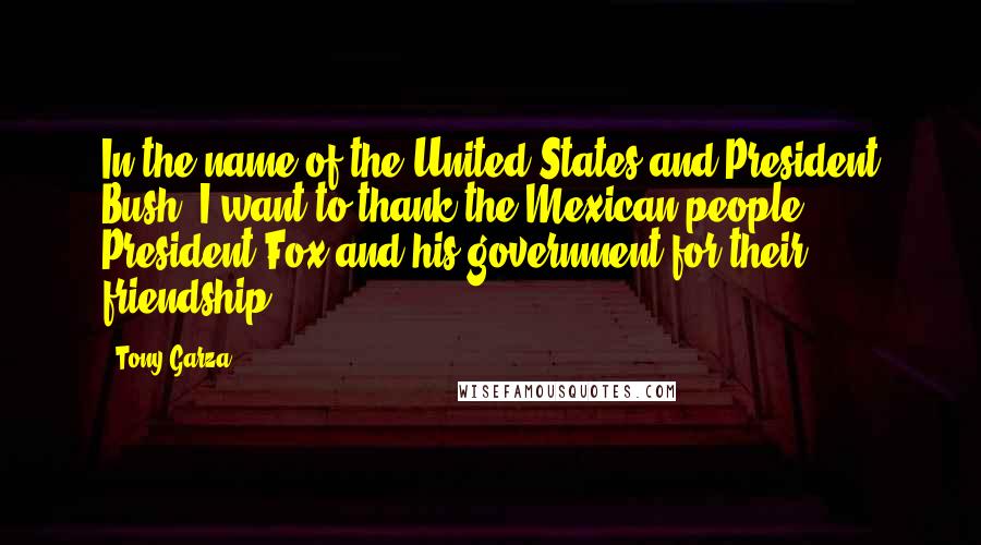 Tony Garza Quotes: In the name of the United States and President Bush, I want to thank the Mexican people, President Fox and his government for their friendship.