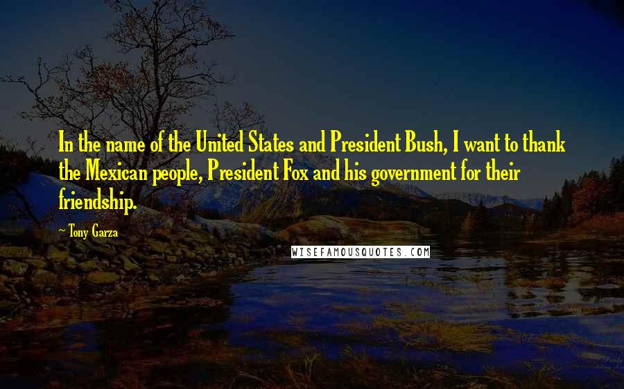 Tony Garza Quotes: In the name of the United States and President Bush, I want to thank the Mexican people, President Fox and his government for their friendship.