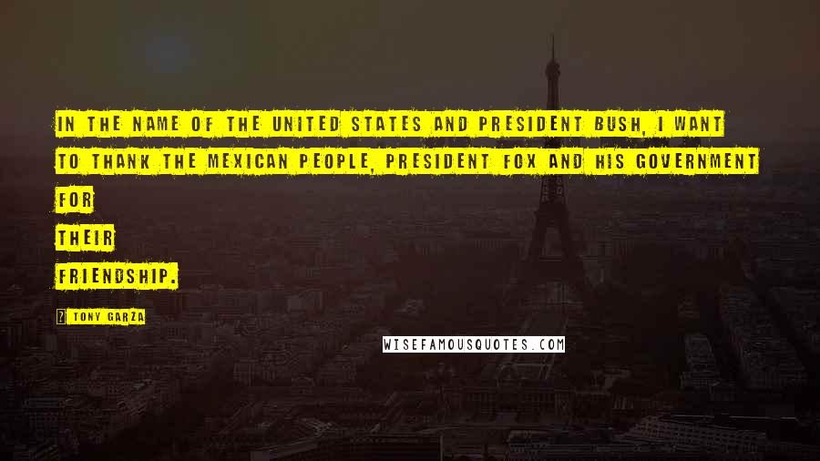 Tony Garza Quotes: In the name of the United States and President Bush, I want to thank the Mexican people, President Fox and his government for their friendship.