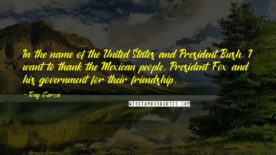 Tony Garza Quotes: In the name of the United States and President Bush, I want to thank the Mexican people, President Fox and his government for their friendship.