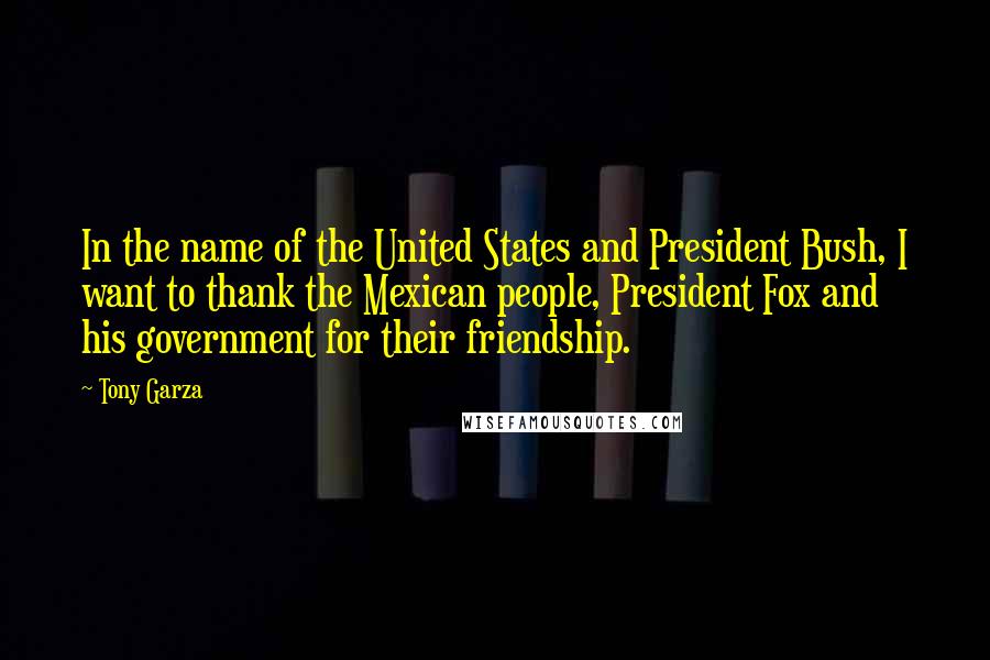 Tony Garza Quotes: In the name of the United States and President Bush, I want to thank the Mexican people, President Fox and his government for their friendship.