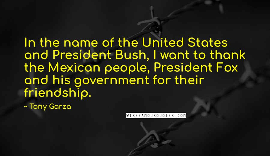 Tony Garza Quotes: In the name of the United States and President Bush, I want to thank the Mexican people, President Fox and his government for their friendship.