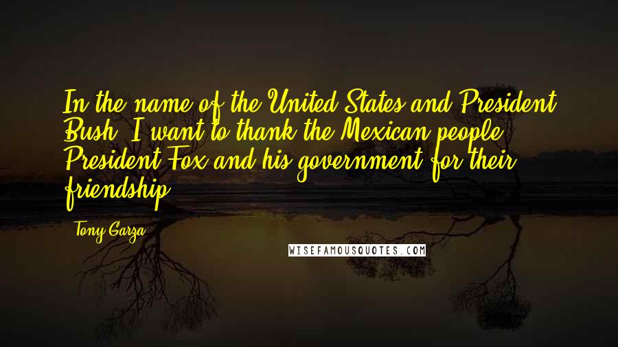 Tony Garza Quotes: In the name of the United States and President Bush, I want to thank the Mexican people, President Fox and his government for their friendship.