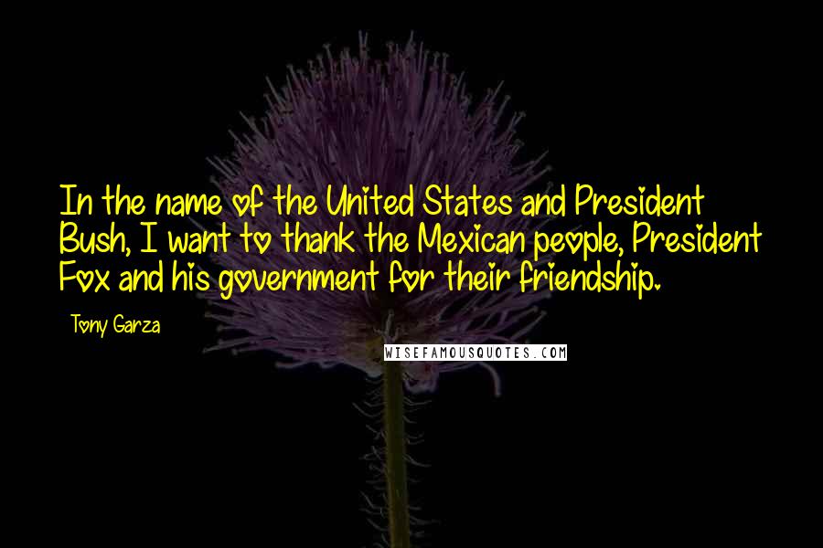 Tony Garza Quotes: In the name of the United States and President Bush, I want to thank the Mexican people, President Fox and his government for their friendship.