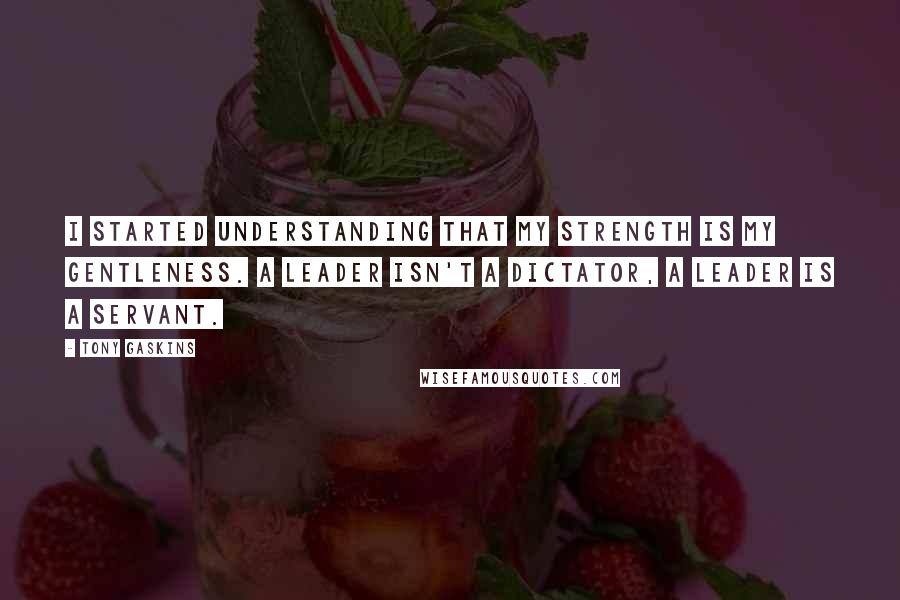 Tony Gaskins Quotes: I started understanding that my strength is my gentleness. A leader isn't a dictator, a leader is a servant.