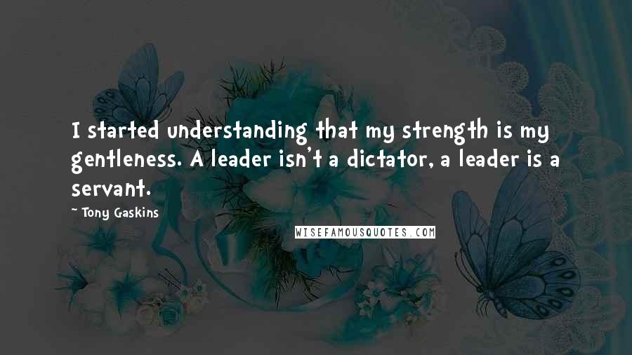 Tony Gaskins Quotes: I started understanding that my strength is my gentleness. A leader isn't a dictator, a leader is a servant.