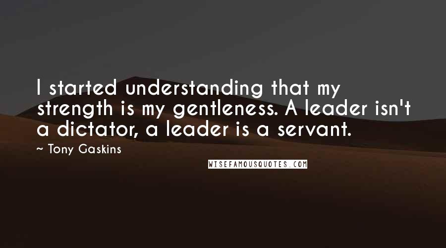 Tony Gaskins Quotes: I started understanding that my strength is my gentleness. A leader isn't a dictator, a leader is a servant.