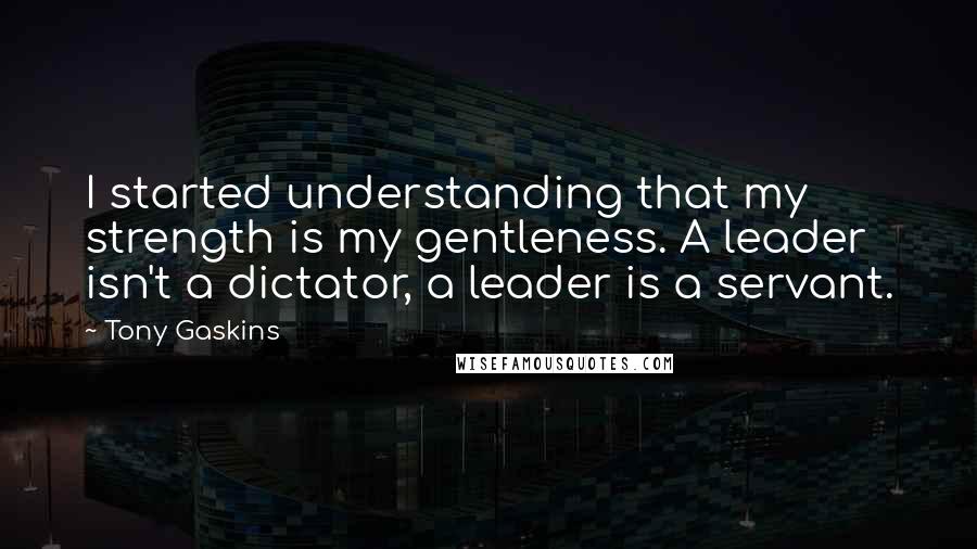 Tony Gaskins Quotes: I started understanding that my strength is my gentleness. A leader isn't a dictator, a leader is a servant.